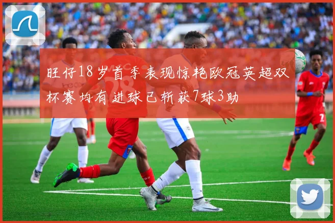 旺仔18岁首季表现惊艳欧冠英超双杯赛均有进球已斩获7球3助