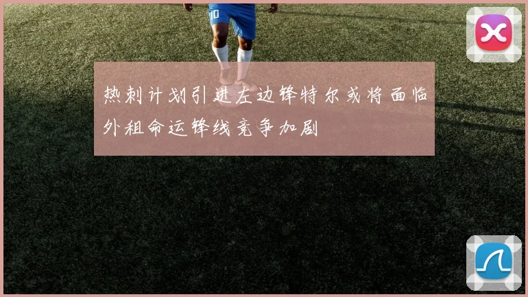 热刺计划引进左边锋特尔或将面临外租命运锋线竞争加剧