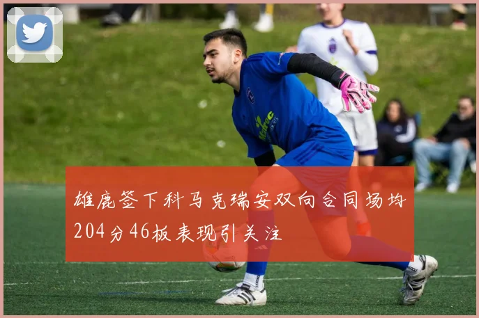 雄鹿签下科马克瑞安双向合同场均204分46板表现引关注