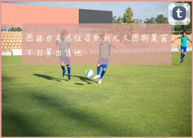 图赫尔考虑征召凯利尤文图斯夏窗不打算出售他