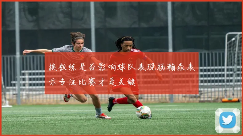 换教练是否影响球队表现杨瀚森表示专注比赛才是关键