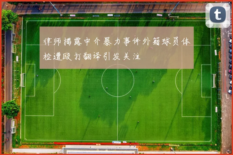 律师揭露中介暴力事件外籍球员体检遭殴打翻译引发关注