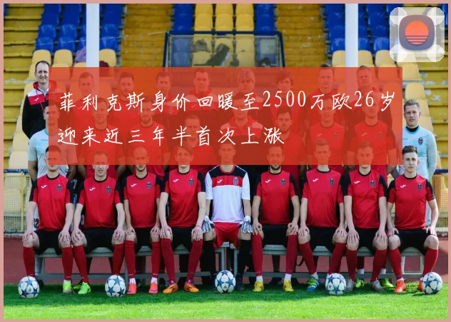 菲利克斯身价回暖至2500万欧26岁迎来近三年半首次上涨
