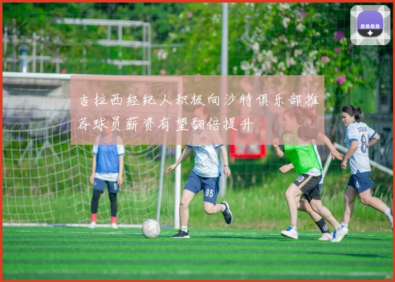 吉拉西经纪人积极向沙特俱乐部推荐球员薪资有望翻倍提升