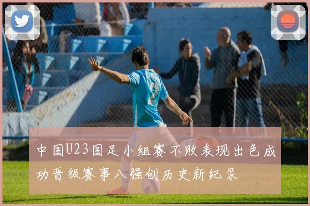 中国U23国足小组赛不败表现出色成功晋级赛事八强创历史新纪录
