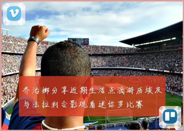 乔治娜分享近期生活点滴游历埃及与法拉利合影观看迷你罗比赛