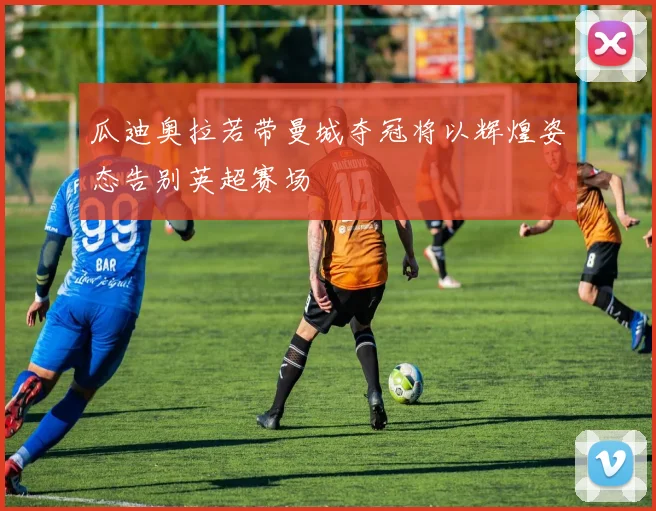 瓜迪奥拉若带曼城夺冠将以辉煌姿态告别英超赛场