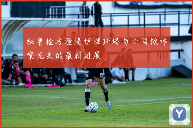 秘鲁检方澄清伊涅斯塔与合同欺诈案无关的最新进展
