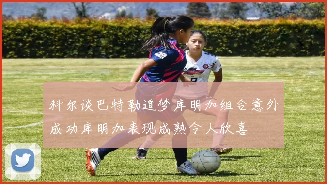 科尔谈巴特勒追梦库明加组合意外成功库明加表现成熟令人欣喜