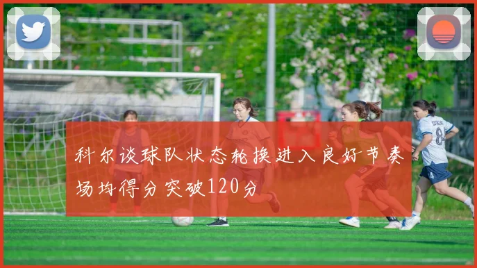 科尔谈球队状态轮换进入良好节奏场均得分突破120分