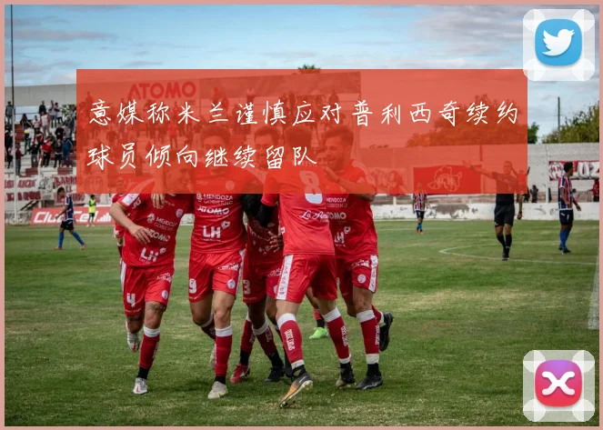 意媒称米兰谨慎应对普利西奇续约球员倾向继续留队